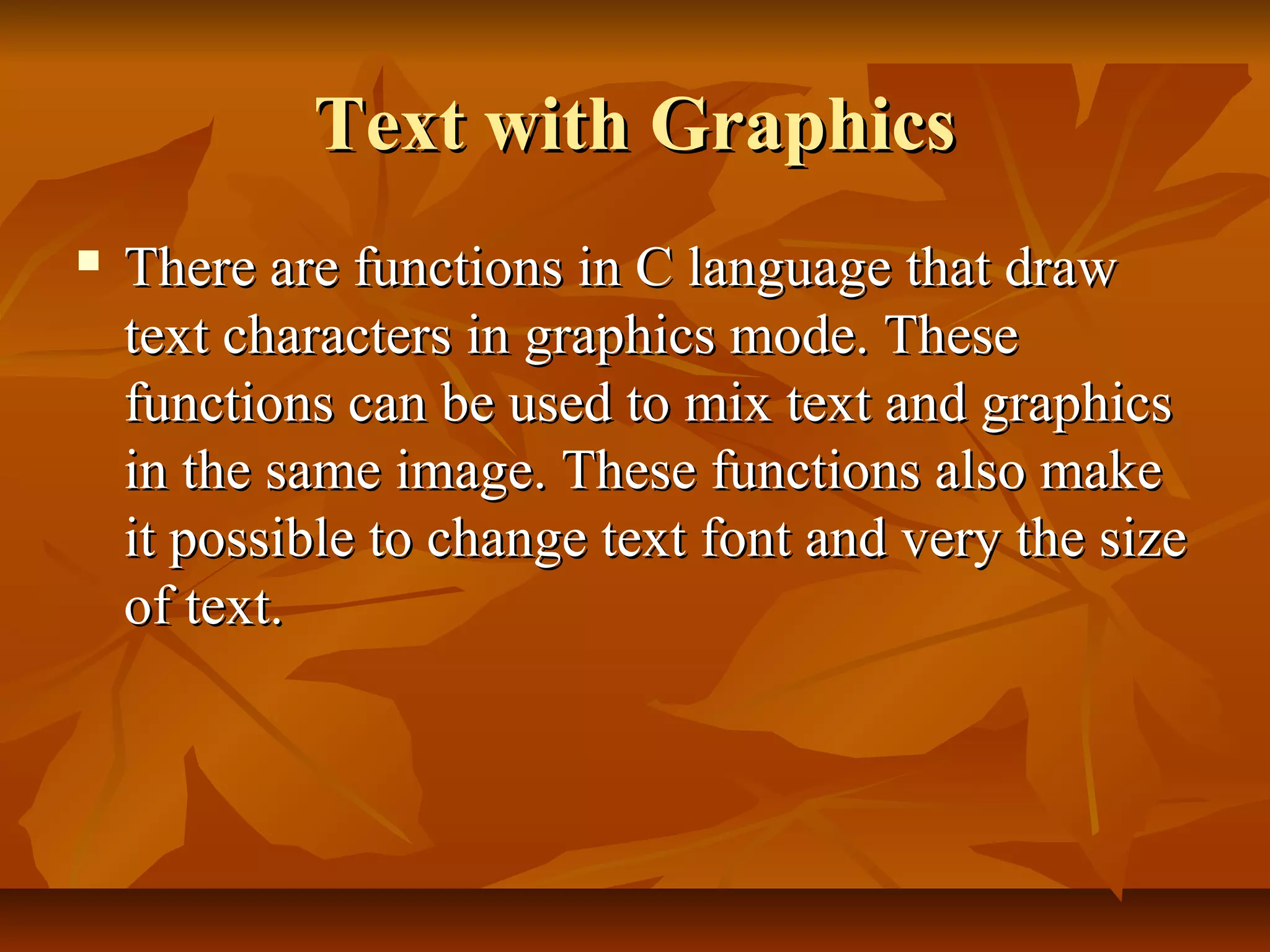 Text with Graphics
   There are functions in C language that draw
    text characters in graphics mode. These
    functions can be used to mix text and graphics
    in the same image. These functions also make
    it possible to change text font and very the size
    of text.
 