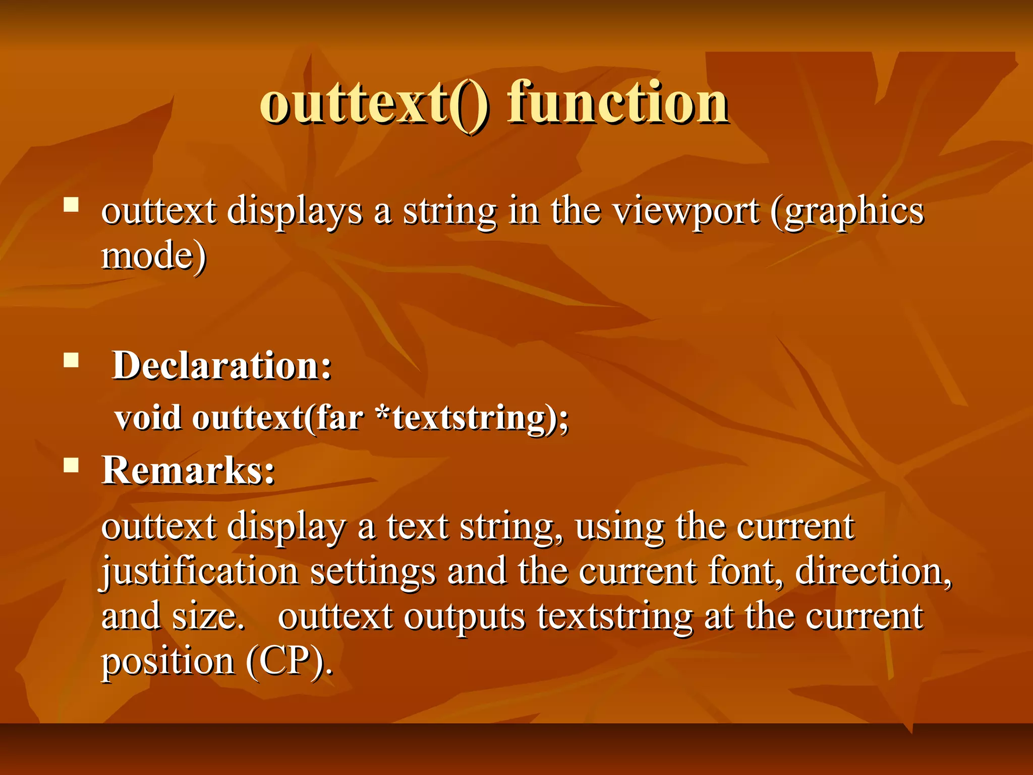 outtext() function
   outtext displays a string in the viewport (graphics
    mode)

   Declaration:
    void outtext(far *textstring);
   Remarks:
    outtext display a text string, using the current
    justification settings and the current font, direction,
    and size. outtext outputs textstring at the current
    position (CP).
 