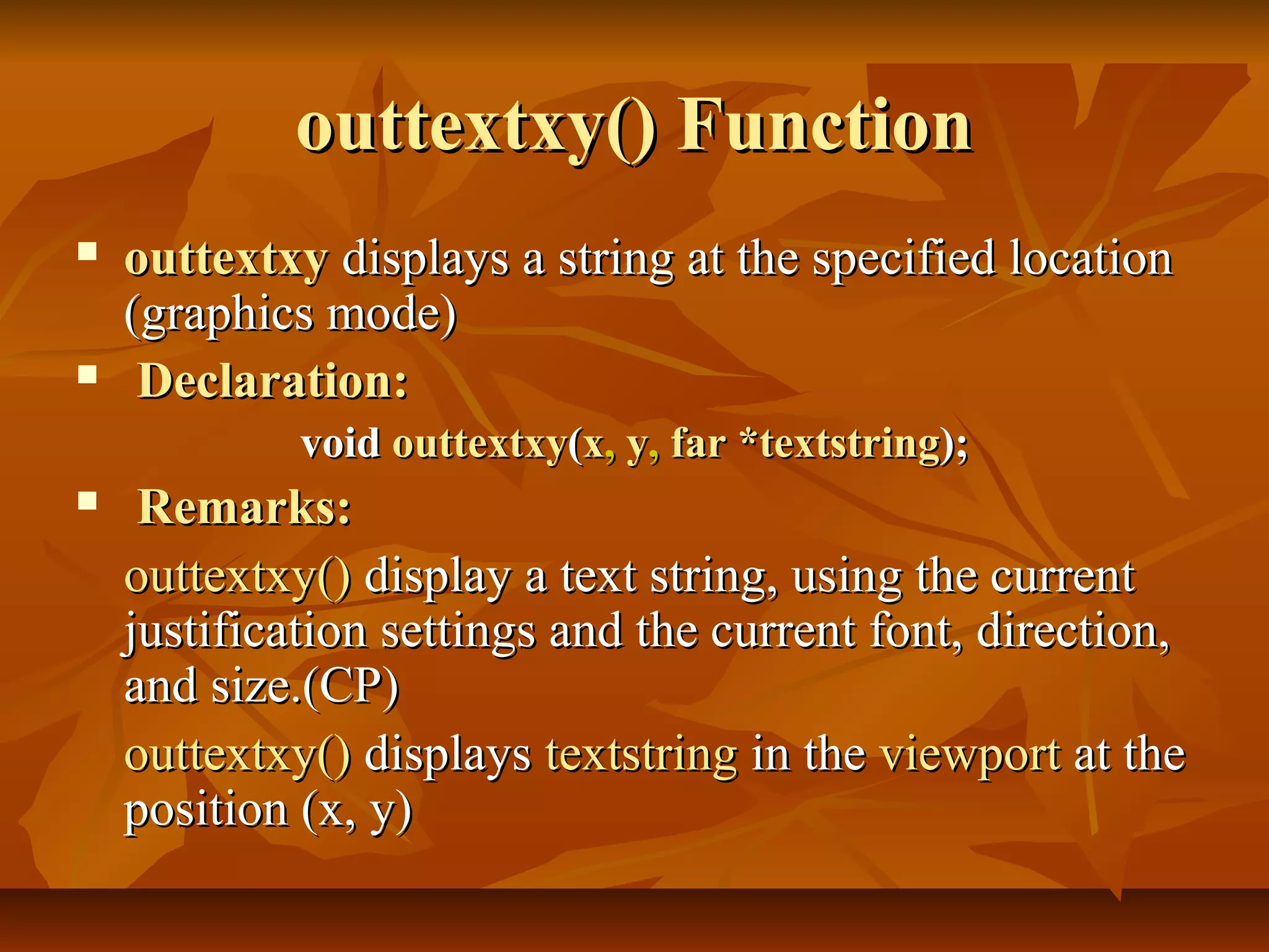 outtextxy() Function
   outtextxy displays a string at the specified location
    (graphics mode)
    Declaration:
             void outtextxy(x, y, far *textstring);
    Remarks:
    outtextxy() display a text string, using the current
    justification settings and the current font, direction,
    and size.(CP)
    outtextxy() displays textstring in the viewport at the
    position (x, y)
 