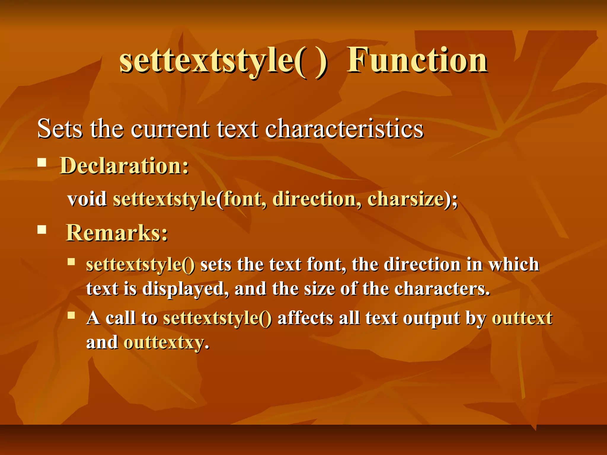 settextstyle( ) Function
Sets the current text characteristics
   Declaration:
    void settextstyle(font, direction, charsize);
   Remarks:
       settextstyle() sets the text font, the direction in which
        text is displayed, and the size of the characters.
       A call to settextstyle() affects all text output by outtext
        and outtextxy.
 