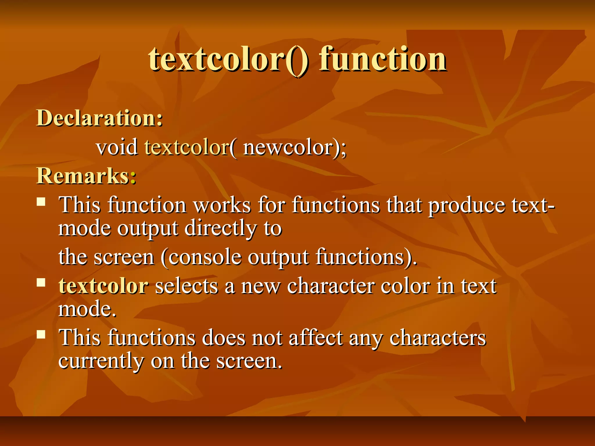 textcolor() function
Declaration:
      void textcolor( newcolor);
Remarks:
 This function works for functions that produce text-
  mode output directly to
  the screen (console output functions).
 textcolor selects a new character color in text
  mode.
 This functions does not affect any characters
  currently on the screen.
 