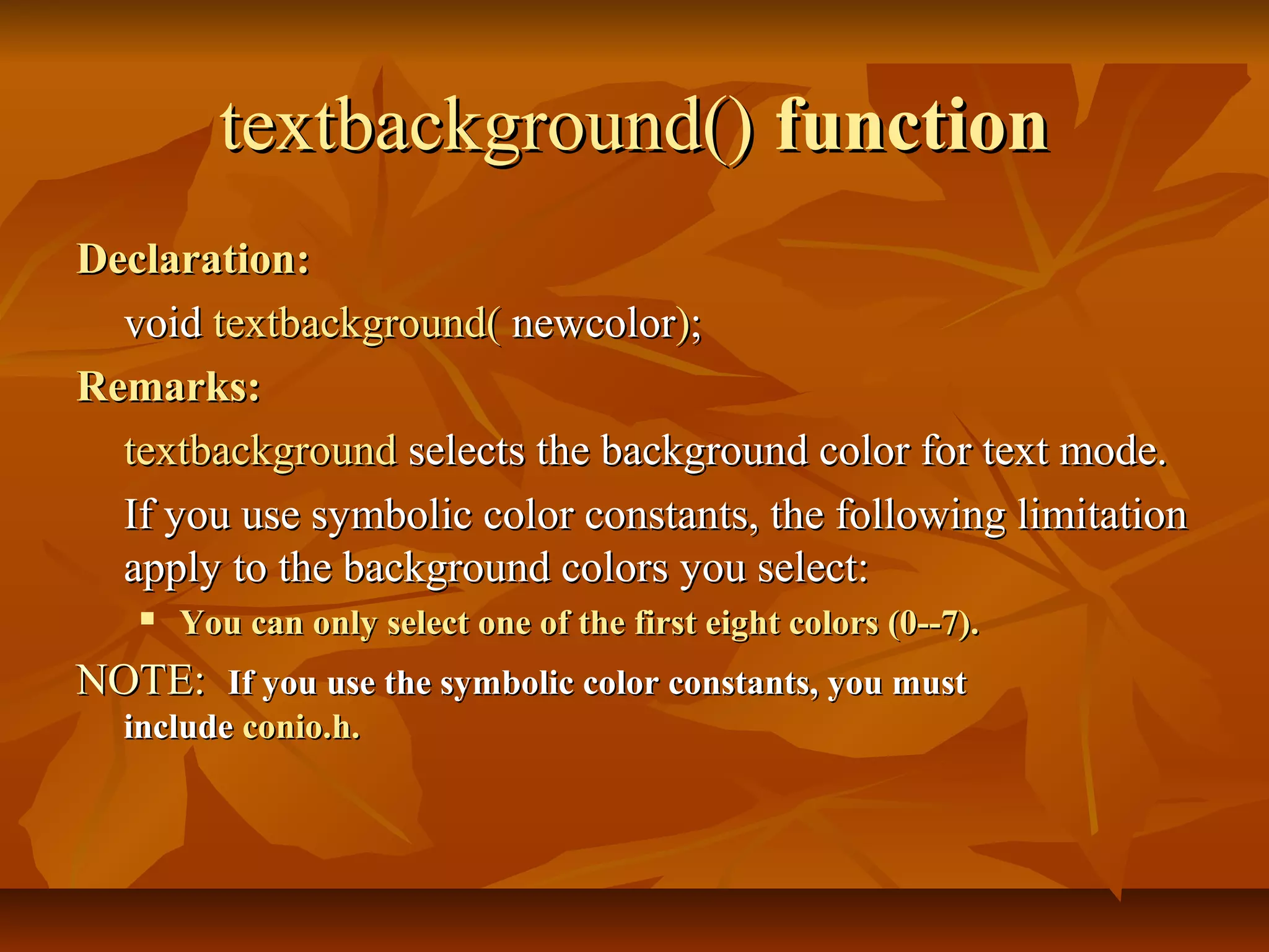 textbackground() function
Declaration:
  void textbackground( newcolor);
Remarks:
  textbackground selects the background color for text mode.
  If you use symbolic color constants, the following limitation
  apply to the background colors you select:
      You can only select one of the first eight colors (0--7).
NOTE: If you use the symbolic color constants, you must
  include conio.h.
 