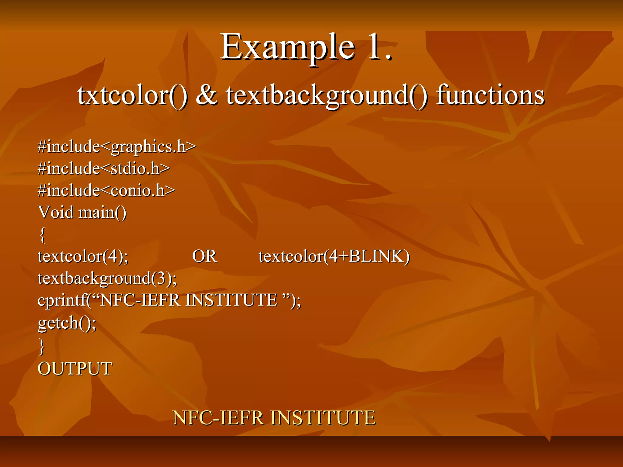 Example 1.
    txtcolor() & textbackground() functions
#include<graphics.h>
#include<stdio.h>
#include<conio.h>
Void main()
{
textcolor(4);       OR   textcolor(4+BLINK)
textbackground(3);
cprintf(“NFC-IEFR INSTITUTE ”);
getch();
}
OUTPUT

               NFC-IEFR INSTITUTE
 