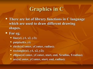 Graphics in C
   There are lot of library functions in C language
    which are used to draw different drawing
    shapes.
   For eg.
       line(x1, y1, x2, y2);
       putpixel(x, y);
       circle(xCenter, yCenter, radius);
       rectangle(x1, y1, x2, y2);
       ellipse(xCenter, yCenter, start, end, Xradius, Yradius);
       arc(xCenter, yCenter, start, end, radius);
 