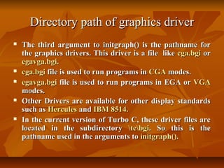 Directory path of graphics driver
   The third argument to initgraph() is the pathname for
    the graphics drivers. This driver is a file like cga.bgi or
    egavga.bgi.
   cga.bgi file is used to run programs in CGA modes.
   egavga.bgi file is used to run programs in EGA or VGA
    modes.
   Other Drivers are available for other display standards
    such as Hercules and IBM 8514.
   In the current version of Turbo C, these driver files are
    located in the subdirectory tcbgi. So this is the
    pathname used in the arguments to initgraph().
 