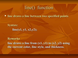 line() function
   line draws a line between two specified points

    Syntax:
       line(x1, y1, x2,y2);

    Remarks
    line draws a line from (x1, y1) to (x2, y2) using
    the current color, line style, and thickness.
 