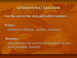 setlinestyle() function
Sets the current line style and width or pattern

Syntax:
  setlinestyle (linestyle, upattern, thickness);

Remarks:
 setlinestyle sets the style for all lines drawn by line,
 lineto, rectangle, drawpoly
 