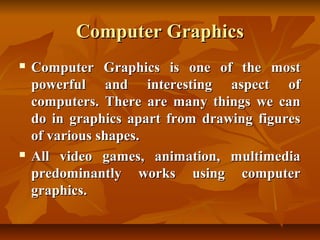 Computer Graphics
   Computer Graphics is one of the most
    powerful and interesting aspect of
    computers. There are many things we can
    do in graphics apart from drawing figures
    of various shapes.
   All video games, animation, multimedia
    predominantly works using computer
    graphics.
 