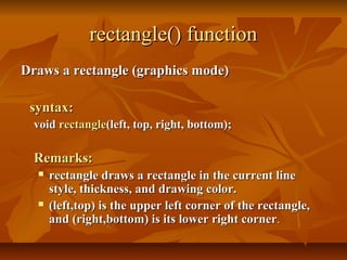 rectangle() function
Draws a rectangle (graphics mode)

 syntax:
  void rectangle(left, top, right, bottom);

  Remarks:
     rectangle draws a rectangle in the current line
      style, thickness, and drawing color.
     (left,top) is the upper left corner of the rectangle,
      and (right,bottom) is its lower right corner.
 