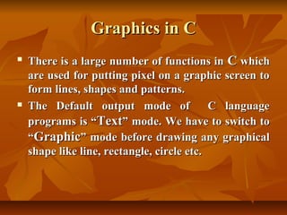 Graphics in C
   There is a large number of functions in C which
    are used for putting pixel on a graphic screen to
    form lines, shapes and patterns.
   The Default output mode of              C language
    programs is “Text” mode. We have to switch to
    “Graphic” mode before drawing any graphical
    shape like line, rectangle, circle etc.
 