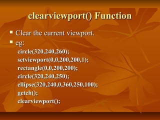 clearviewport() Function
   Clear the current viewport.
   eg:
    circle(320,240,260);
    setviewport(0,0,200,200,1);
    rectangle(0,0,200,200);
    circle(320,240,250);
    ellipse(320,240,0,360,250,100);
    getch();
    clearviewport();
 