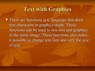 Text with Graphics
   There are functions in C language that draw
    text characters in graphics mode. These
    functions can be used to mix text and graphics
    in the same image. These functions also make
    it possible to change text font and very the size
    of text.
 