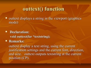 outtext() function
   outtext displays a string in the viewport (graphics
    mode)

   Declaration:
    void outtext(far *textstring);
   Remarks:
    outtext display a text string, using the current
    justification settings and the current font, direction,
    and size. outtext outputs textstring at the current
    position (CP).
 