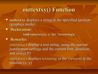 outtextxy() Function
   outtextxy displays a string at the specified location
    (graphics mode)
    Declaration:
             void outtextxy(x, y, far *textstring);
    Remarks:
    outtextxy() display a text string, using the current
    justification settings and the current font, direction,
    and size.(CP)
    outtextxy() displays textstring in the viewport at the
    position (x, y)
 