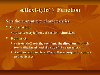 settextstyle( ) Function
Sets the current text characteristics
   Declaration:
    void settextstyle(font, direction, charsize);
   Remarks:
       settextstyle() sets the text font, the direction in which
        text is displayed, and the size of the characters.
       A call to settextstyle() affects all text output by outtext
        and outtextxy.
 