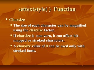settextstyle( ) Function
   Charsize
     The size of each character can be magnified
      using the charsize factor.
     If charsize is non-zero, it can affect bit-

      mapped or stroked characters.
     A charsize value of 0 can be used only with

      stroked fonts.
 