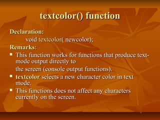 textcolor() function
Declaration:
      void textcolor( newcolor);
Remarks:
 This function works for functions that produce text-
  mode output directly to
  the screen (console output functions).
 textcolor selects a new character color in text
  mode.
 This functions does not affect any characters
  currently on the screen.
 