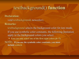 textbackground() function
Declaration:
  void textbackground( newcolor);
Remarks:
  textbackground selects the background color for text mode.
  If you use symbolic color constants, the following limitation
  apply to the background colors you select:
      You can only select one of the first eight colors (0--7).
NOTE: If you use the symbolic color constants, you must
  include conio.h.
 