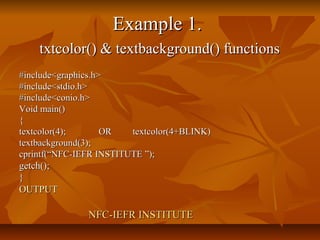 Example 1.
    txtcolor() & textbackground() functions
#include<graphics.h>
#include<stdio.h>
#include<conio.h>
Void main()
{
textcolor(4);       OR   textcolor(4+BLINK)
textbackground(3);
cprintf(“NFC-IEFR INSTITUTE ”);
getch();
}
OUTPUT

               NFC-IEFR INSTITUTE
 