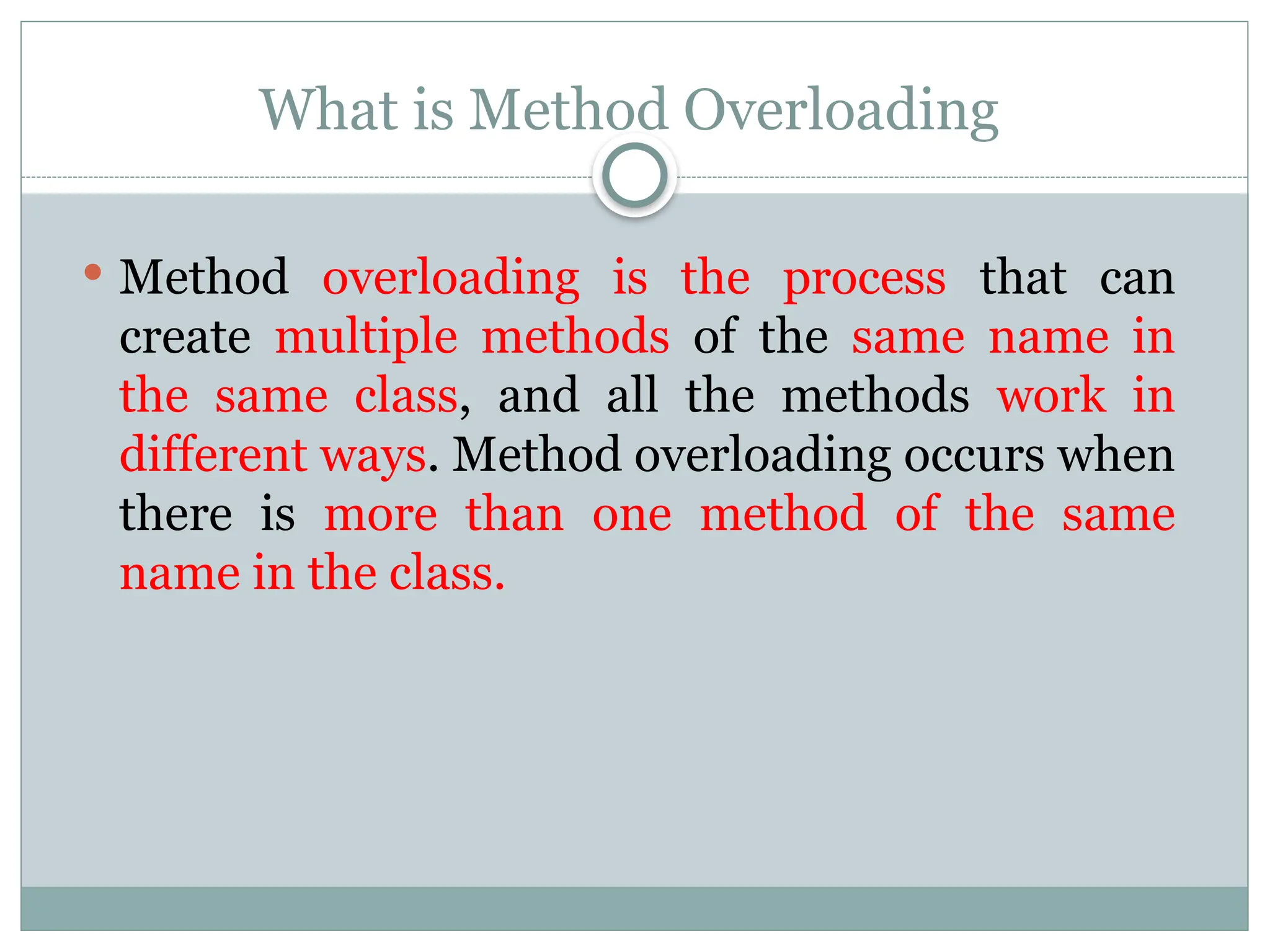 What is Method Overloading
 Method overloading is the process that can
create multiple methods of the same name in
the same class, and all the methods work in
different ways. Method overloading occurs when
there is more than one method of the same
name in the class.
 