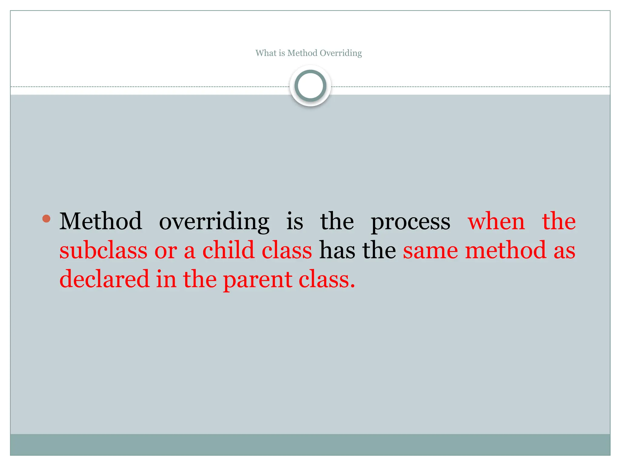 What is Method Overriding
 Method overriding is the process when the
subclass or a child class has the same method as
declared in the parent class.
 
