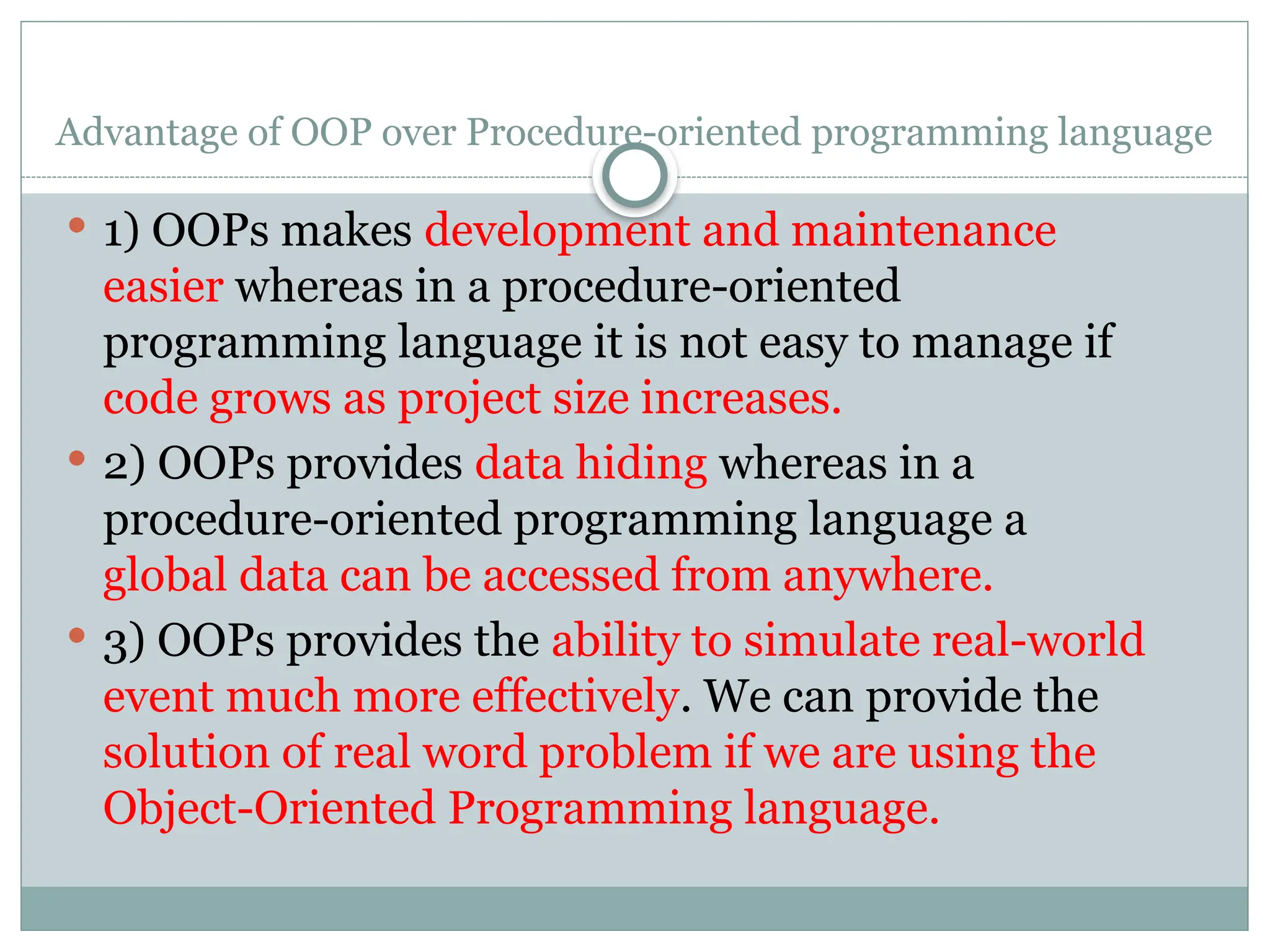 Advantage of OOP over Procedure-oriented programming language
 1) OOPs makes development and maintenance
easier whereas in a procedure-oriented
programming language it is not easy to manage if
code grows as project size increases.
 2) OOPs provides data hiding whereas in a
procedure-oriented programming language a
global data can be accessed from anywhere.
 3) OOPs provides the ability to simulate real-world
event much more effectively. We can provide the
solution of real word problem if we are using the
Object-Oriented Programming language.
 