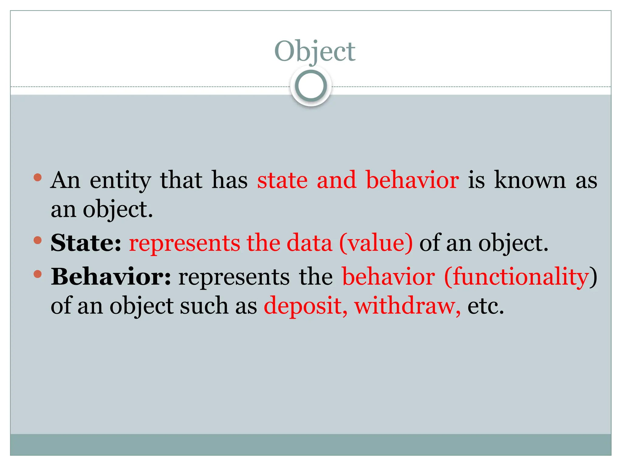 Object
 An entity that has state and behavior is known as
an object.
 State: represents the data (value) of an object.
 Behavior: represents the behavior (functionality)
of an object such as deposit, withdraw, etc.
 