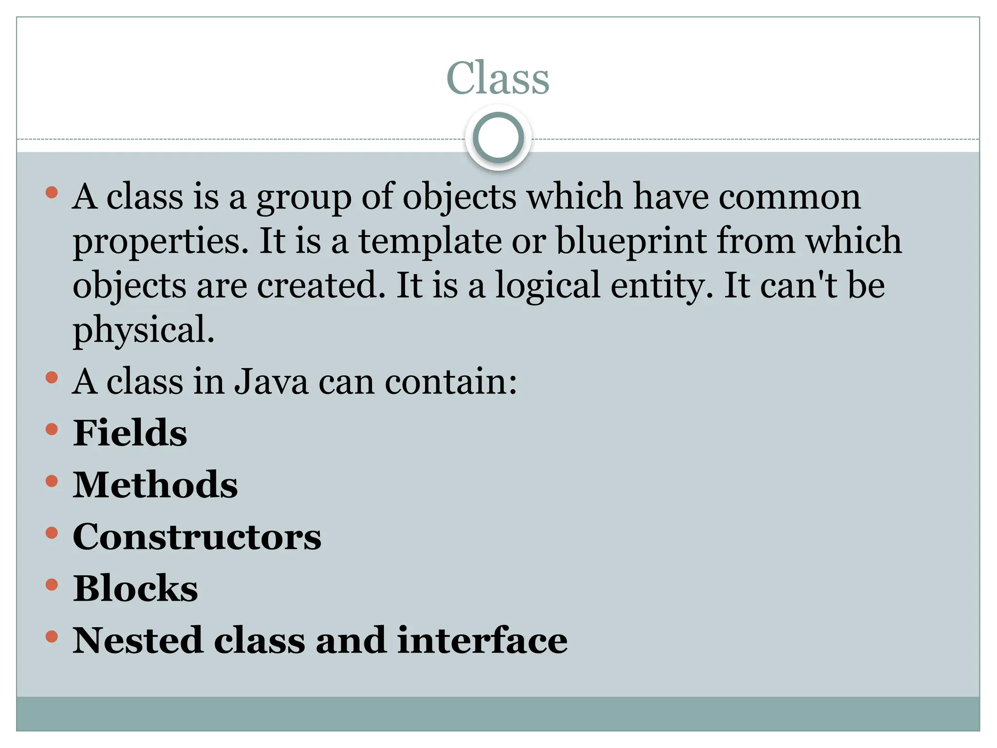 Class
 A class is a group of objects which have common
properties. It is a template or blueprint from which
objects are created. It is a logical entity. It can't be
physical.
 A class in Java can contain:
 Fields
 Methods
 Constructors
 Blocks
 Nested class and interface
 