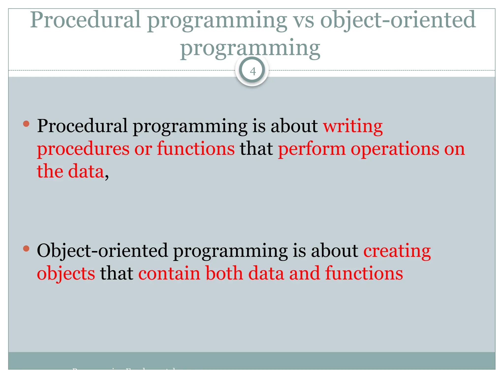 Procedural programming vs object-oriented
programming
 Procedural programming is about writing
procedures or functions that perform operations on
the data,
 Object-oriented programming is about creating
objects that contain both data and functions
Programming Fundamentals
4
 