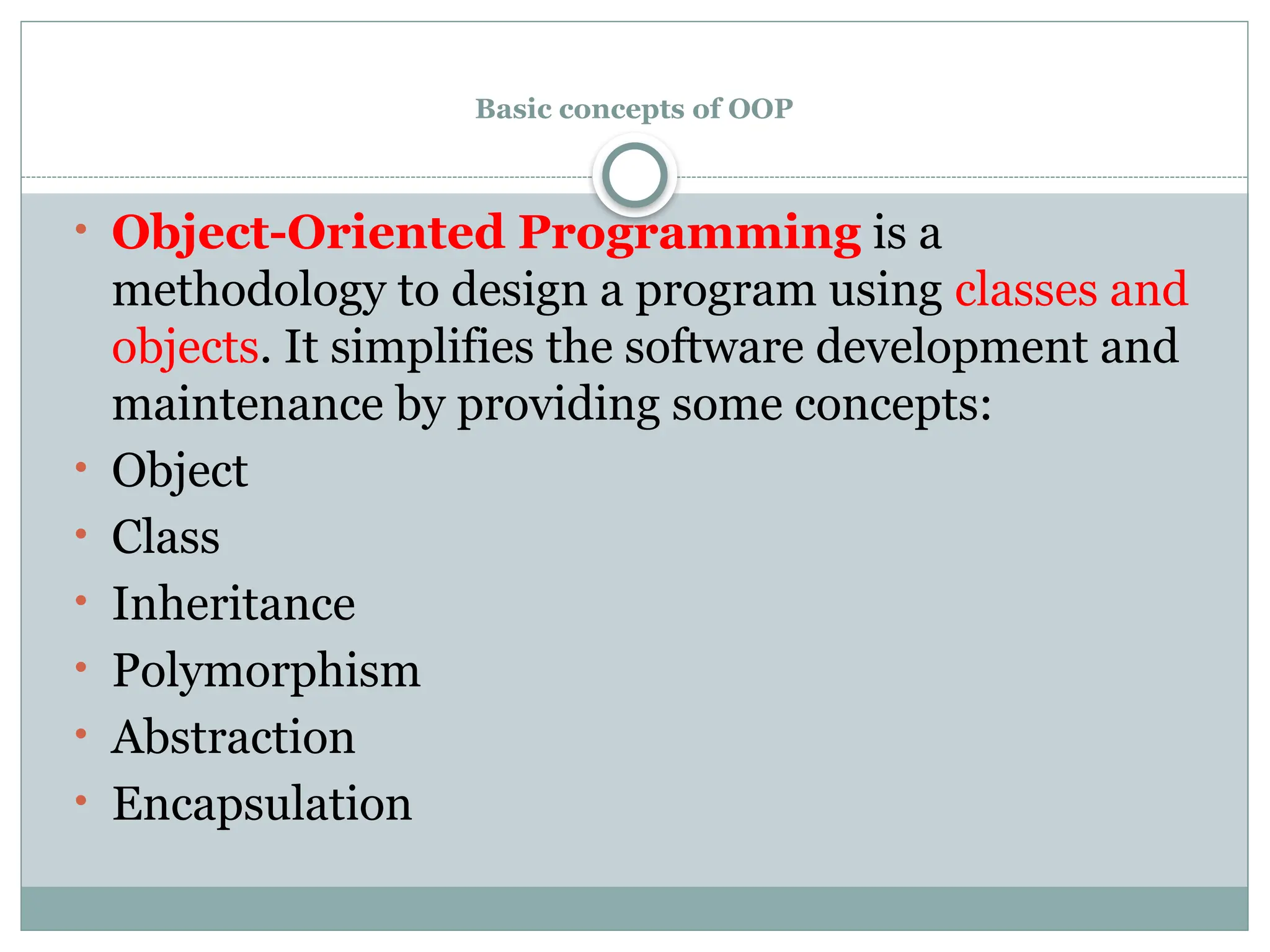 Basic concepts of OOP
• Object-Oriented Programming is a
methodology to design a program using classes and
objects. It simplifies the software development and
maintenance by providing some concepts:
• Object
• Class
• Inheritance
• Polymorphism
• Abstraction
• Encapsulation
 