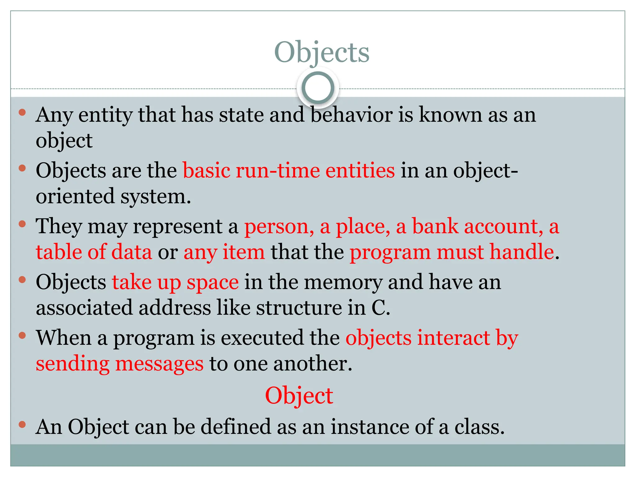 Objects
 Any entity that has state and behavior is known as an
object
 Objects are the basic run-time entities in an object-
oriented system.
 They may represent a person, a place, a bank account, a
table of data or any item that the program must handle.
 Objects take up space in the memory and have an
associated address like structure in C.
 When a program is executed the objects interact by
sending messages to one another.
Object
 An Object can be defined as an instance of a class.
 
