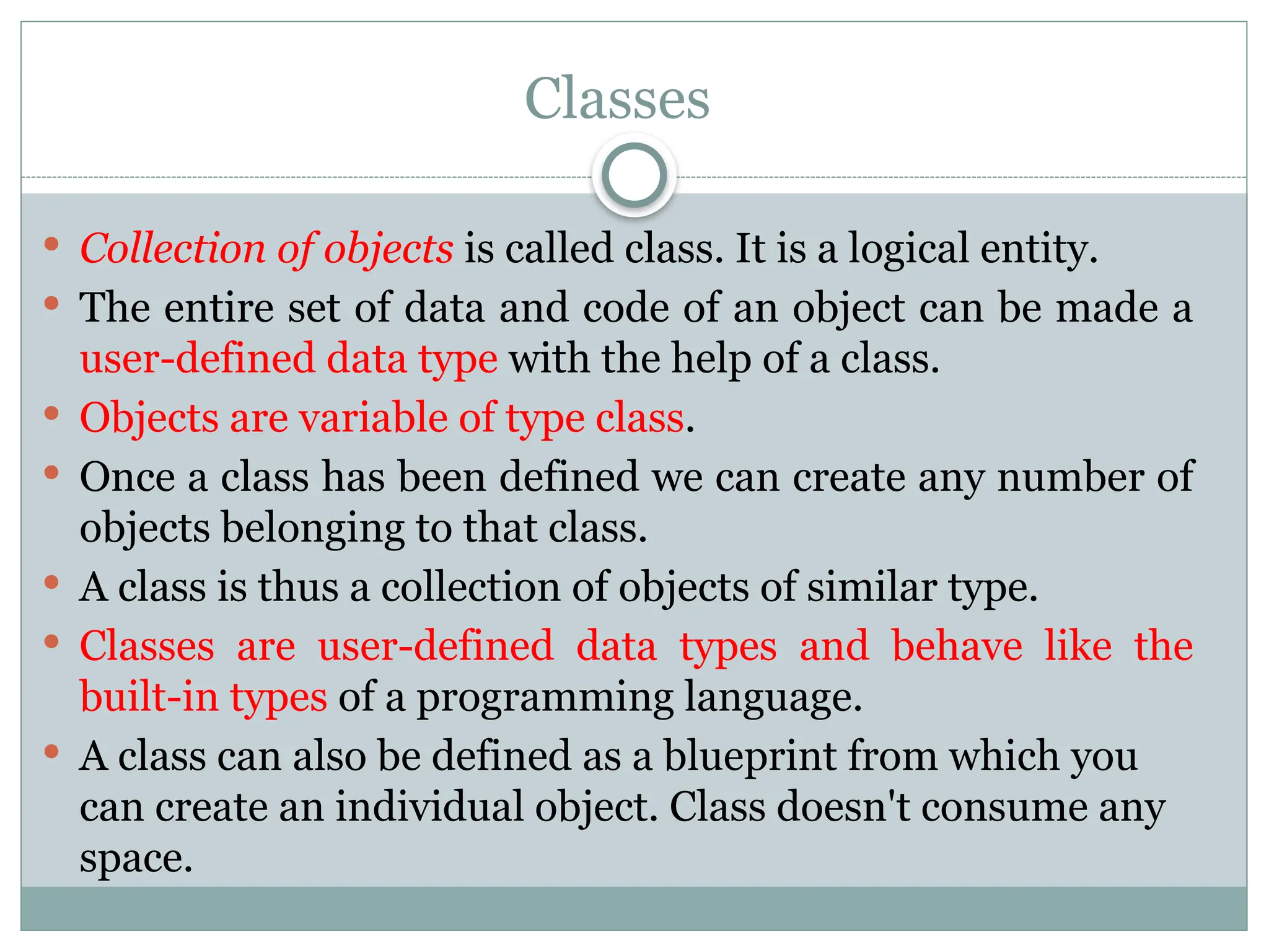 Classes
 Collection of objects is called class. It is a logical entity.
 The entire set of data and code of an object can be made a
user-defined data type with the help of a class.
 Objects are variable of type class.
 Once a class has been defined we can create any number of
objects belonging to that class.
 A class is thus a collection of objects of similar type.
 Classes are user-defined data types and behave like the
built-in types of a programming language.
 A class can also be defined as a blueprint from which you
can create an individual object. Class doesn't consume any
space.
 