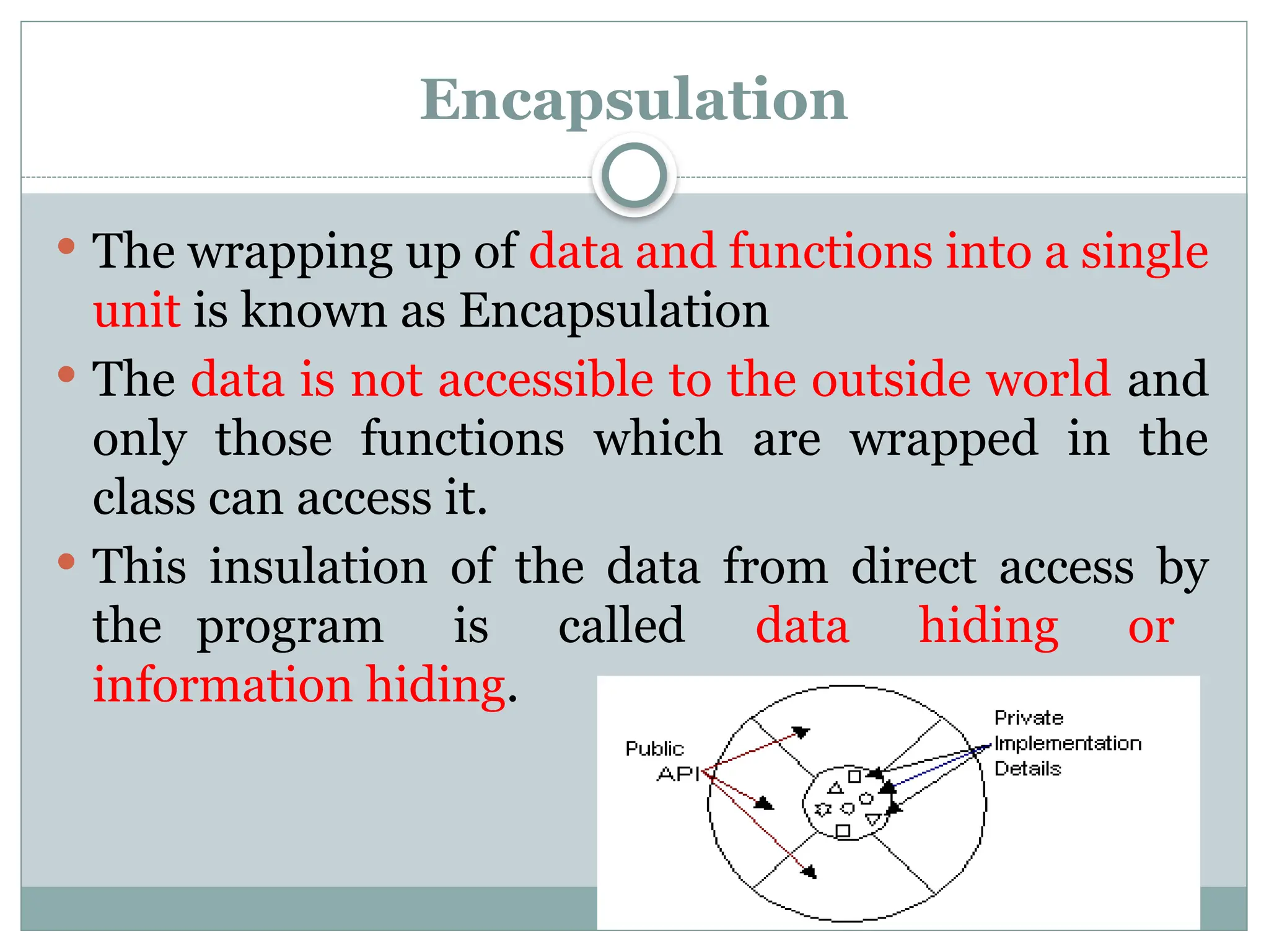 Encapsulation
 The wrapping up of data and functions into a single
unit is known as Encapsulation
 The data is not accessible to the outside world and
only those functions which are wrapped in the
class can access it.
 This insulation of the data from direct access by
the program is called data hiding or
information hiding.
 