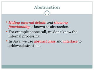 Abstraction
 Hiding internal details and showing
functionality is known as abstraction.
 For example phone call, we don't know the
internal processing.
 In Java, we use abstract class and interface to
achieve abstraction.
 