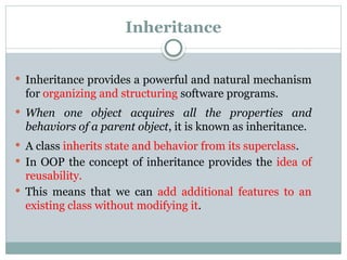 Inheritance
 Inheritance provides a powerful and natural mechanism
for organizing and structuring software programs.
 When one object acquires all the properties and
behaviors of a parent object, it is known as inheritance.
 A class inherits state and behavior from its superclass.
 In OOP the concept of inheritance provides the idea of
reusability.
 This means that we can add additional features to an
existing class without modifying it.
 