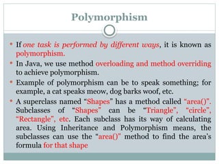 Polymorphism
 If one task is performed by different ways, it is known as
polymorphism.
 In Java, we use method overloading and method overriding
to achieve polymorphism.
 Example of polymorphism can be to speak something; for
example, a cat speaks meow, dog barks woof, etc.
 A superclass named “Shapes” has a method called “area()”.
Subclasses of “Shapes” can be “Triangle”, “circle”,
“Rectangle”, etc. Each subclass has its way of calculating
area. Using Inheritance and Polymorphism means, the
subclasses can use the “area()” method to find the area’s
formula for that shape
 