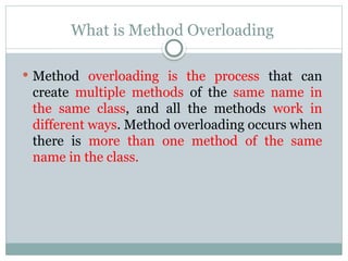 What is Method Overloading
 Method overloading is the process that can
create multiple methods of the same name in
the same class, and all the methods work in
different ways. Method overloading occurs when
there is more than one method of the same
name in the class.
 