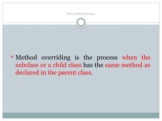 What is Method Overriding
 Method overriding is the process when the
subclass or a child class has the same method as
declared in the parent class.
 