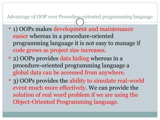 Advantage of OOP over Procedure-oriented programming language
 1) OOPs makes development and maintenance
easier whereas in a procedure-oriented
programming language it is not easy to manage if
code grows as project size increases.
 2) OOPs provides data hiding whereas in a
procedure-oriented programming language a
global data can be accessed from anywhere.
 3) OOPs provides the ability to simulate real-world
event much more effectively. We can provide the
solution of real word problem if we are using the
Object-Oriented Programming language.
 