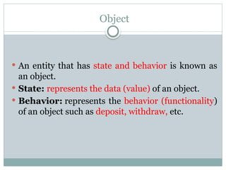 Object
 An entity that has state and behavior is known as
an object.
 State: represents the data (value) of an object.
 Behavior: represents the behavior (functionality)
of an object such as deposit, withdraw, etc.
 