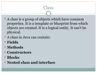 Class
 A class is a group of objects which have common
properties. It is a template or blueprint from which
objects are created. It is a logical entity. It can't be
physical.
 A class in Java can contain:
 Fields
 Methods
 Constructors
 Blocks
 Nested class and interface
 