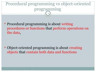 Procedural programming vs object-oriented
programming
 Procedural programming is about writing
procedures or functions that perform operations on
the data,
 Object-oriented programming is about creating
objects that contain both data and functions
Programming Fundamentals
4
 