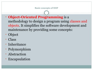 Basic concepts of OOP
• Object-Oriented Programming is a
methodology to design a program using classes and
objects. It simplifies the software development and
maintenance by providing some concepts:
• Object
• Class
• Inheritance
• Polymorphism
• Abstraction
• Encapsulation
 