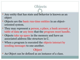 Objects
 Any entity that has state and behavior is known as an
object
 Objects are the basic run-time entities in an object-
oriented system.
 They may represent a person, a place, a bank account, a
table of data or any item that the program must handle.
 Objects take up space in the memory and have an
associated address like structure in C.
 When a program is executed the objects interact by
sending messages to one another.
Object
 An Object can be defined as an instance of a class.
 