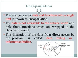 Encapsulation
 The wrapping up of data and functions into a single
unit is known as Encapsulation
 The data is not accessible to the outside world and
only those functions which are wrapped in the
class can access it.
 This insulation of the data from direct access by
the program is called data hiding or
information hiding.
 