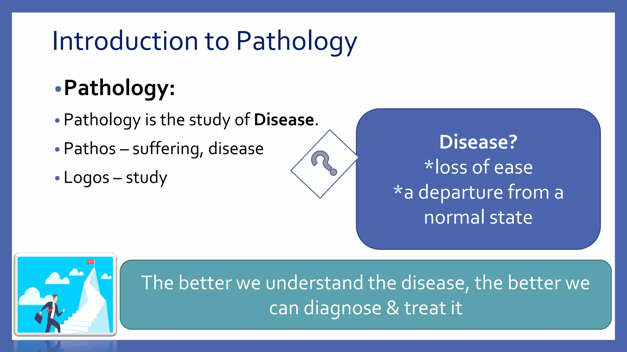 Introduction to Pathology
•Pathology:
• Pathology is the study of Disease.
• Pathos – suffering, disease
• Logos – study
Disease?
*loss of ease
*a departure from a
normal state
The better we understand the disease, the better we
can diagnose & treat it
 