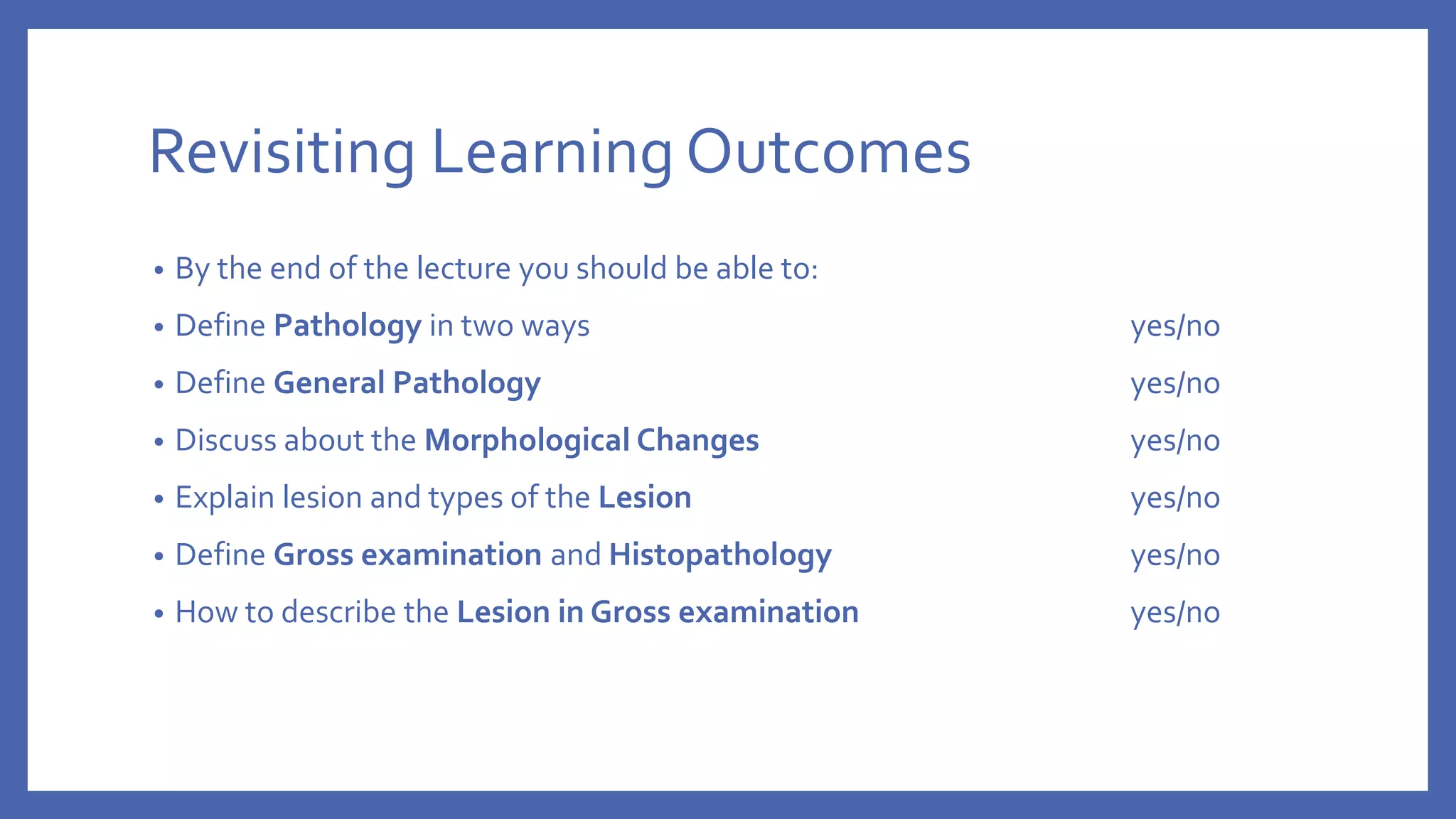 Revisiting Learning Outcomes
• By the end of the lecture you should be able to:
• Define Pathology in two ways yes/no
• Define General Pathology yes/no
• Discuss about the Morphological Changes yes/no
• Explain lesion and types of the Lesion yes/no
• Define Gross examination and Histopathology yes/no
• How to describe the Lesion in Gross examination yes/no
 