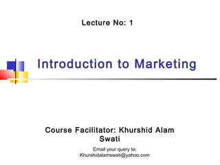 Lecture No: 1

Introduction to Marketing

Course Facilitator: Khurshid Alam
Swati
Email your query to:
Khurshidalamswati@yahoo.com

 