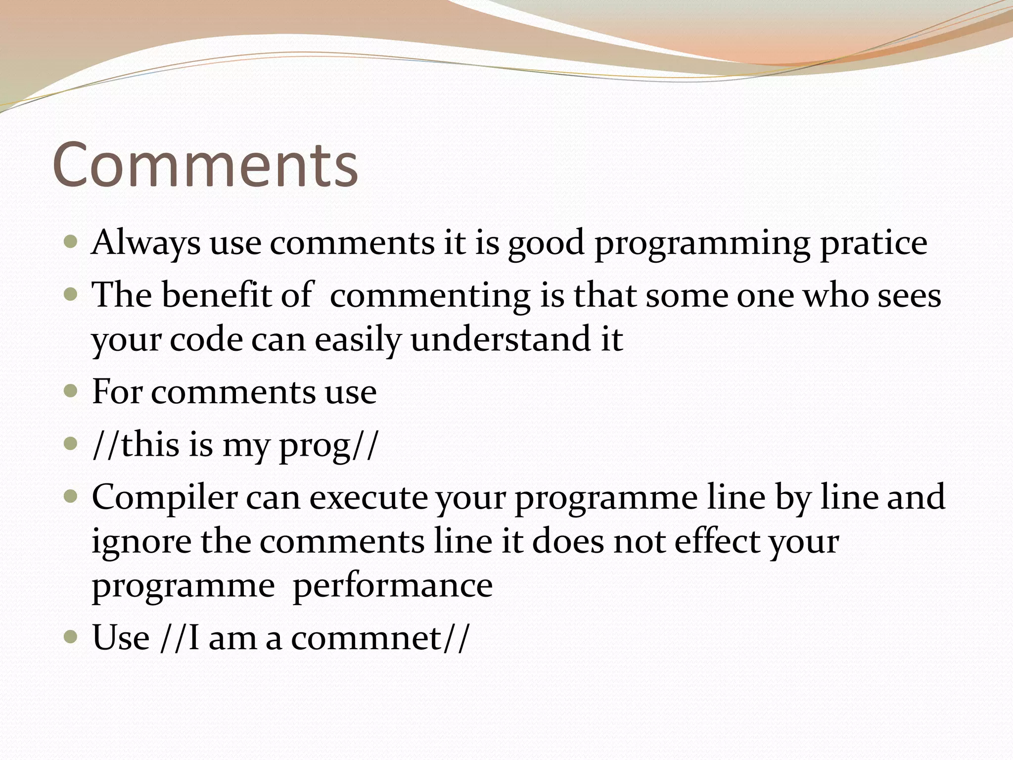 Comments
 Always use comments it is good programming pratice
 The benefit of commenting is that some one who sees
your code can easily understand it
 For comments use
 //this is my prog//
 Compiler can execute your programme line by line and
ignore the comments line it does not effect your
programme performance
 Use //I am a commnet//
 