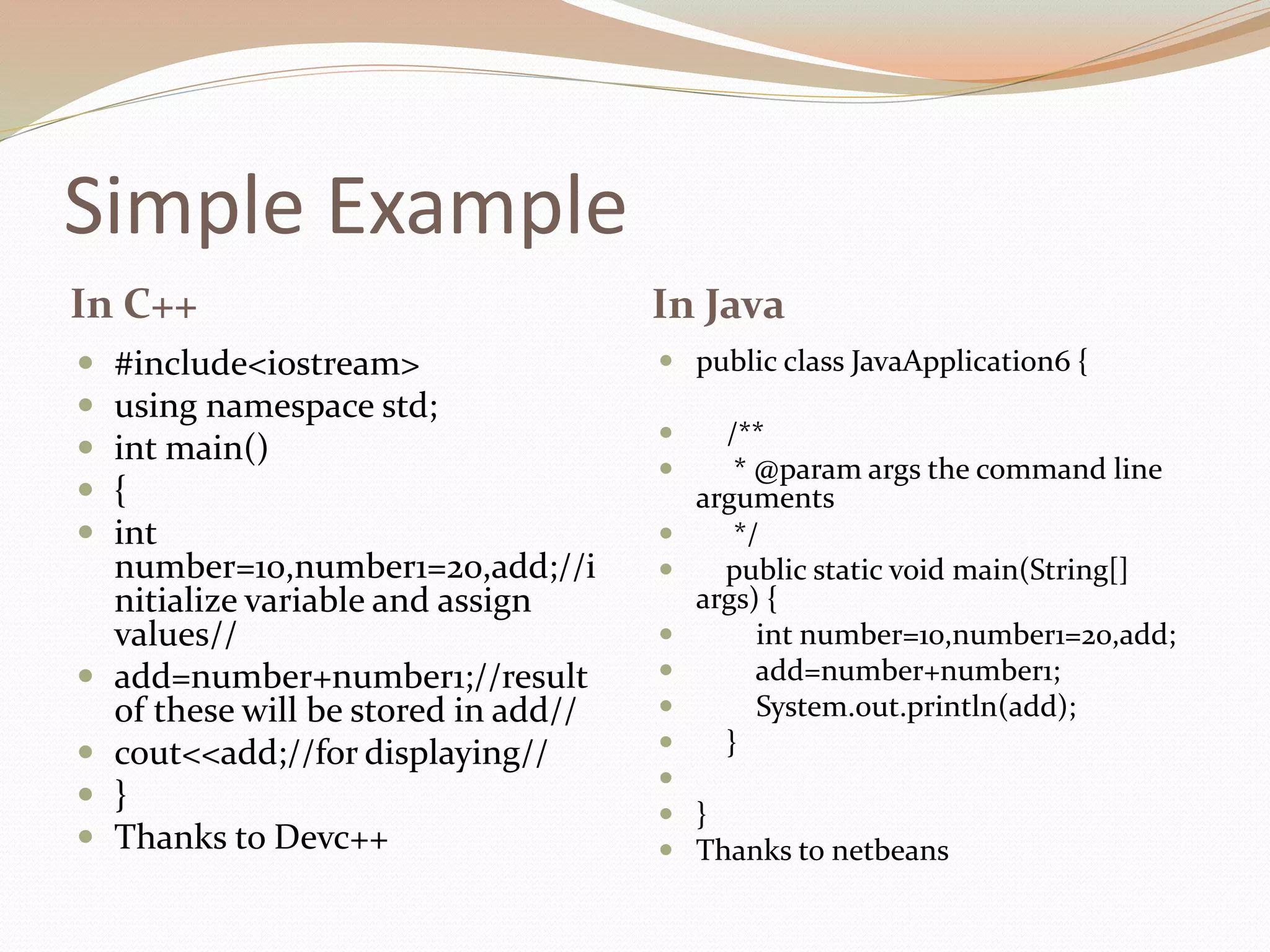 Simple Example
In C++ In Java
 #include<iostream>
 using namespace std;
 int main()
 {
 int
number=10,number1=20,add;//i
nitialize variable and assign
values//
 add=number+number1;//result
of these will be stored in add//
 cout<<add;//for displaying//
 }
 Thanks to Devc++
 public class JavaApplication6 {
 /**
 * @param args the command line
arguments
 */
 public static void main(String[]
args) {
 int number=10,number1=20,add;
 add=number+number1;
 System.out.println(add);
 }

 }
 Thanks to netbeans
 